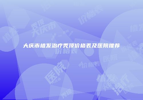 大庆市植发治疗秃顶价格表及医院推荐