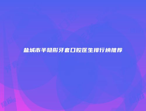 盐城市半隐形牙套口腔医生排行榜推荐