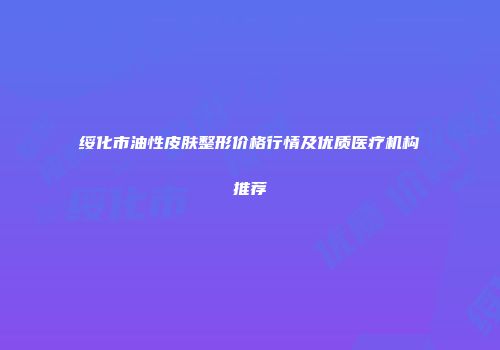 绥化市油性皮肤整形价格行情及优质医疗机构推荐