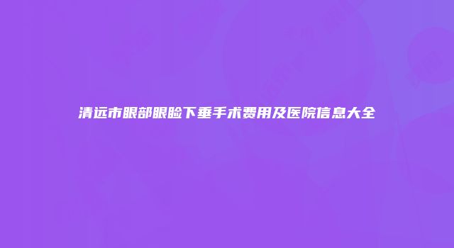 清远市眼部眼睑下垂手术费用及医院信息大全