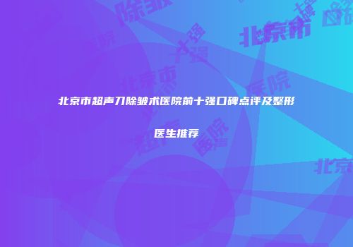 北京市超声刀除皱术医院前十强口碑点评及整形医生推荐