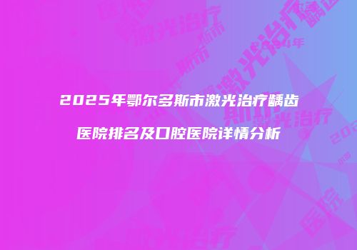 2025年鄂尔多斯市激光治疗龋齿医院排名及口腔医院详情分析
