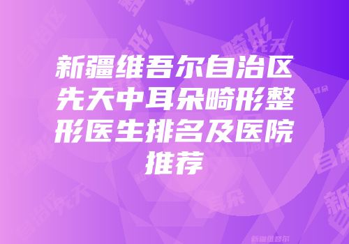 新疆维吾尔自治区先天中耳朵畸形整形医生排名及医院推荐
