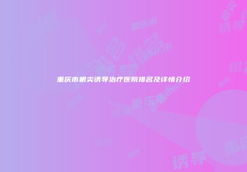 重庆市根尖诱导治疗医院排名及详情介绍