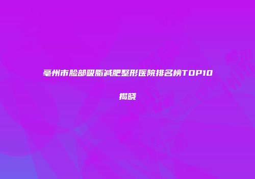 亳州市脸部吸脂减肥整形医院排名榜TOP10揭晓