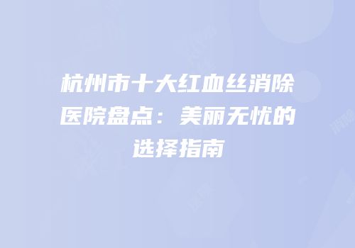 杭州市十大红血丝消除医院盘点：美丽无忧的选择指南