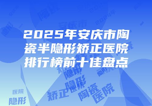 2025年安庆市陶瓷半隐形矫正医院排行榜前十佳盘点