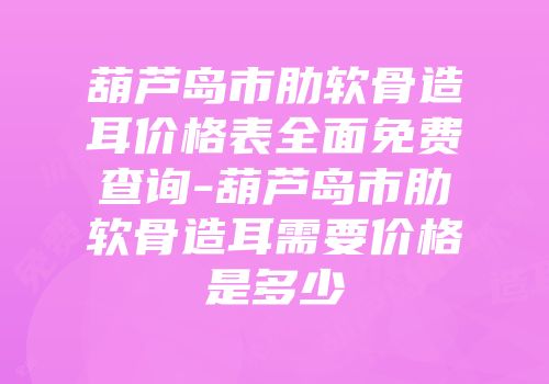 葫芦岛市肋软骨造耳价格表全面免费查询-葫芦岛市肋软骨造耳需要价格是多少