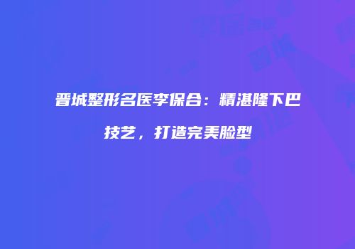 晋城整形名医李保合：精湛隆下巴技艺，打造完美脸型