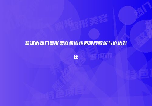 普洱市热门整形美容机构特色项目解析与价格对比