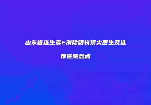 山东省维生素E消除眼袋顶尖医生及推荐医院盘点