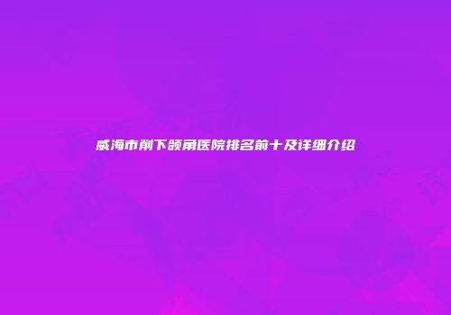 威海市削下颌角医院排名前十及详细介绍