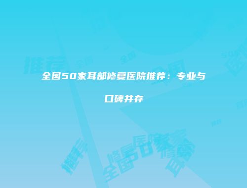 全国50家耳部修复医院推荐：专业与口碑并存