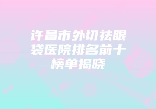 许昌市外切祛眼袋医院排名前十榜单揭晓