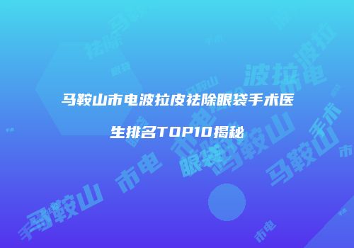 马鞍山市电波拉皮祛除眼袋手术医生排名TOP10揭秘