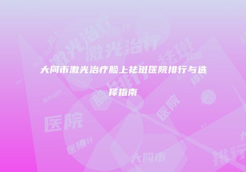 大同市激光治疗脸上祛斑医院排行与选择指南