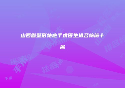 山西省整形祛疤手术医生排名榜前十名