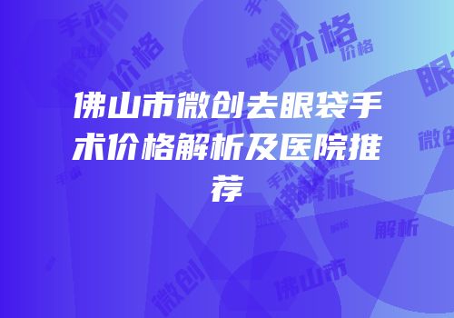 佛山市微创去眼袋手术价格解析及医院推荐