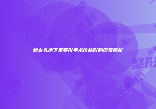 新乡乳房下垂整形手术价格影响因素解析