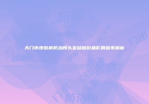 天门市皮肤病防治所头发移植价格影响因素解析