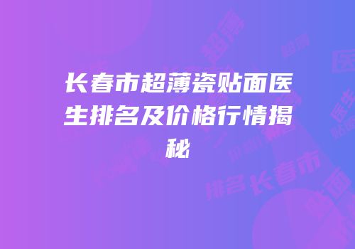 长春市超薄瓷贴面医生排名及价格行情揭秘