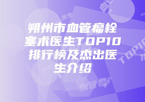 朔州市血管瘤栓塞术医生TOP10排行榜及杰出医生介绍