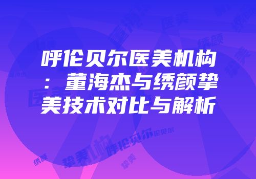 呼伦贝尔医美机构：董海杰与绣颜挚美技术对比与解析