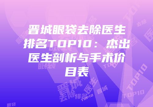 晋城眼袋去除医生排名TOP10：杰出医生剖析与手术价目表