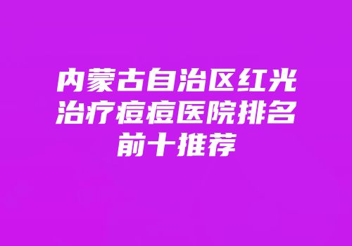 内蒙古自治区红光治疗痘痘医院排名前十推荐