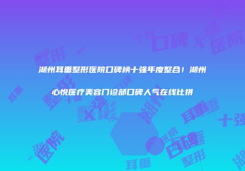 湖州耳垂整形医院口碑榜十强年度整合！湖州心悦医疗美容门诊部口碑人气在线比拼