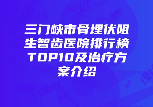 三门峡市骨埋伏阻生智齿医院排行榜TOP10及治疗方案介绍