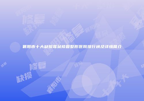 襄阳市十大缺损耳朵修复整形医院排行榜及详情简介
