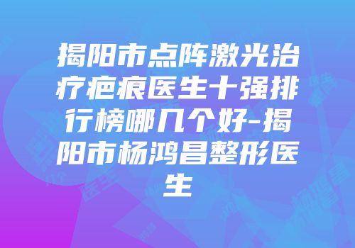 揭阳市点阵激光治疗疤痕医生十强排行榜哪几个好-揭阳市杨鸿昌整形医生