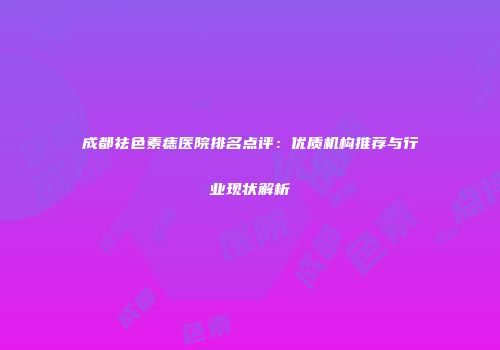 成都祛色素痣医院排名点评：优质机构推荐与行业现状解析
