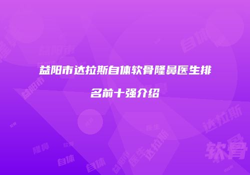 益阳市达拉斯自体软骨隆鼻医生排名前十强介绍