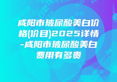 咸阳市玻尿酸美白价格(价目)2025详情-咸阳市玻尿酸美白费用有多贵