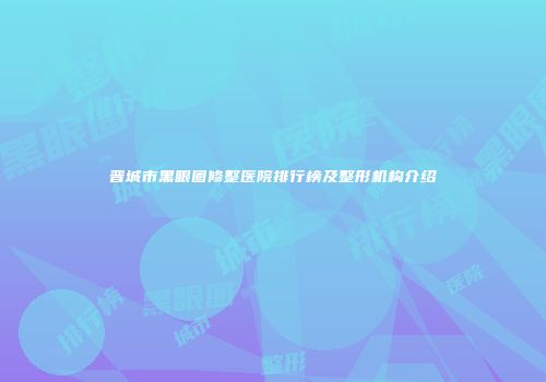晋城市黑眼圈修整医院排行榜及整形机构介绍