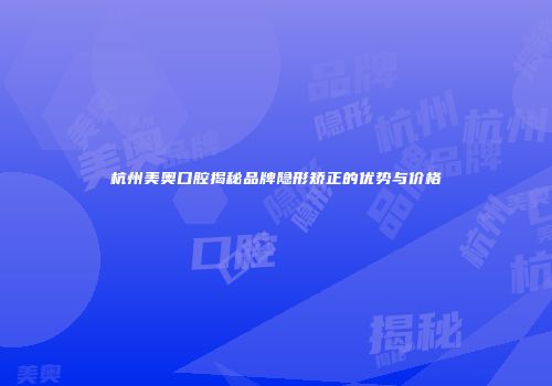 杭州美奥口腔揭秘品牌隐形矫正的优势与价格
