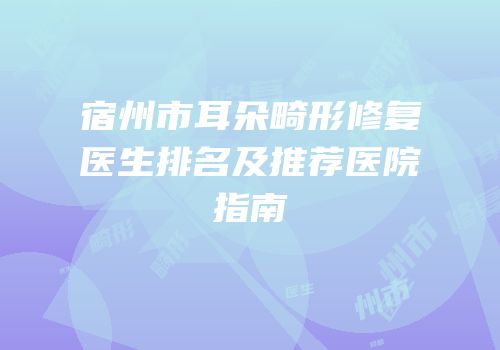 宿州市耳朵畸形修复医生排名及推荐医院指南