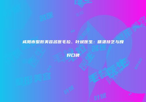 咸阳市整形美容名医毛拉、叶斌医生：精湛技艺与良好口碑