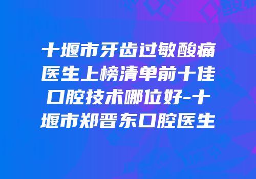 十堰市牙齿过敏酸痛医生上榜清单前十佳口腔技术哪位好-十堰市郑晋东口腔医生
