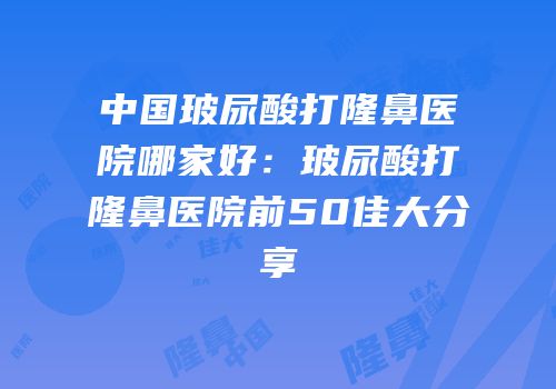中国玻尿酸打隆鼻医院哪家好：玻尿酸打隆鼻医院前50佳大分享