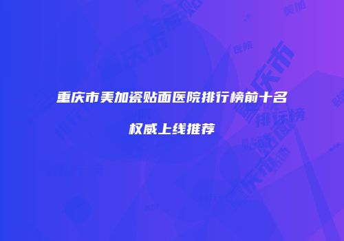 重庆市美加瓷贴面医院排行榜前十名权威上线推荐