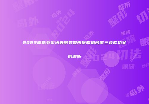 2025青岛外切法去眼袋整形医院排名前三及成功案例解析