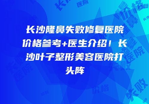 长沙隆鼻失败修复医院价格参考+医生介绍！长沙叶子整形美容医院打头阵