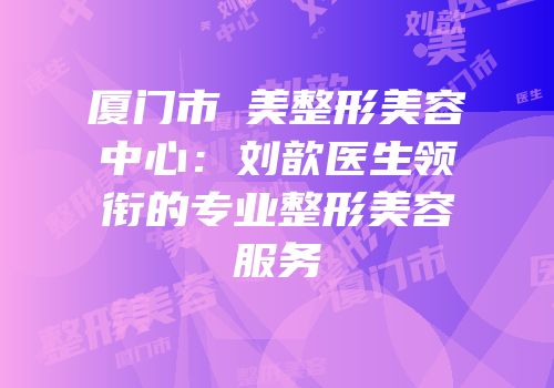 厦门市姮美整形美容中心：刘歆医生领衔的专业整形美容服务