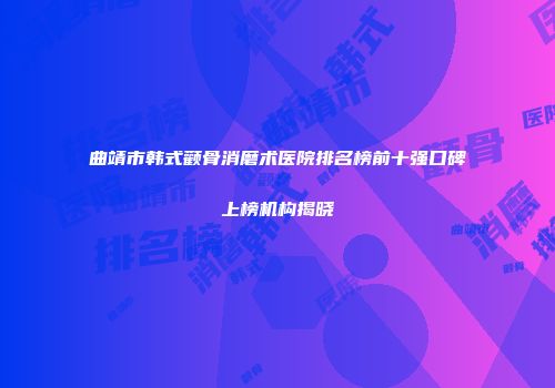曲靖市韩式颧骨消磨术医院排名榜前十强口碑上榜机构揭晓