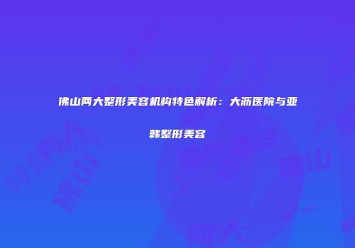 佛山两大整形美容机构特色解析：大沥医院与亚韩整形美容