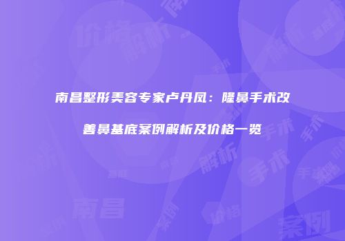 南昌整形美容专家卢丹凤：隆鼻手术改善鼻基底案例解析及价格一览