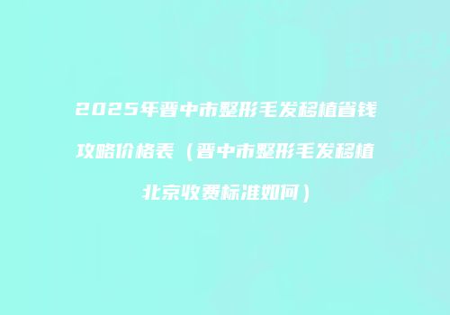 2025年晋中市整形毛发移植省钱攻略价格表（晋中市整形毛发移植北京收费标准如何）